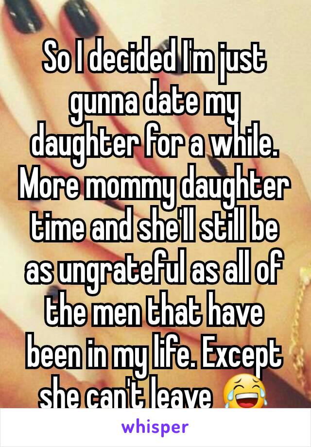 So I decided I'm just gunna date my daughter for a while. More mommy daughter time and she'll still be as ungrateful as all of the men that have been in my life. Except she can't leave 😂