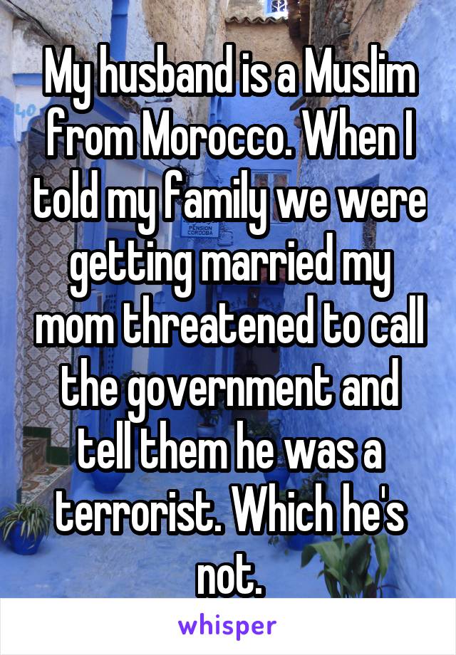 My husband is a Muslim from Morocco. When I told my family we were getting married my mom threatened to call the government and tell them he was a terrorist. Which he's not.