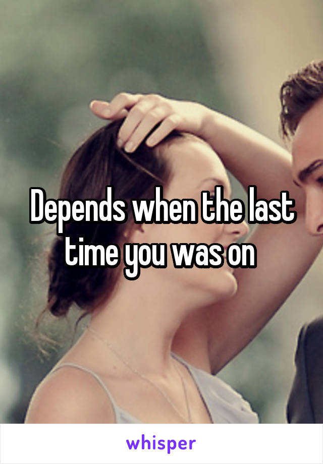 Depends when the last time you was on 