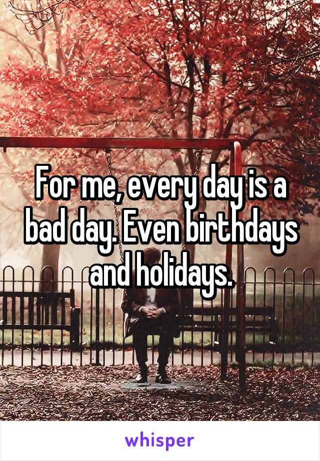 For me, every day is a bad day. Even birthdays and holidays.