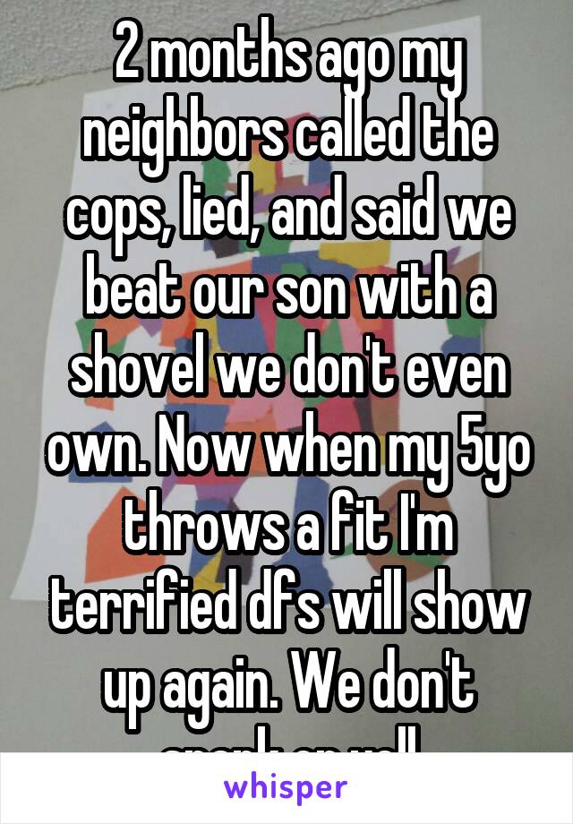 2 months ago my neighbors called the cops, lied, and said we beat our son with a shovel we don't even own. Now when my 5yo throws a fit I'm terrified dfs will show up again. We don't spank or yell