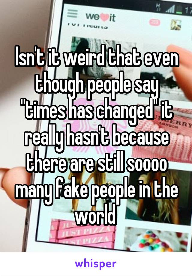 Isn't it weird that even though people say "times has changed" it really hasn't because there are still soooo many fake people in the world 