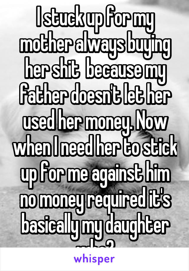 I stuck up for my mother always buying her shit  because my father doesn't let her used her money. Now when I need her to stick up for me against him no money required it's basically my daughter who?