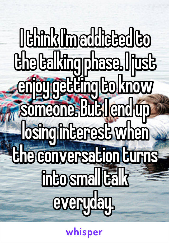 I think I'm addicted to the talking phase. I just enjoy getting to know someone. But I end up losing interest when the conversation turns into small talk everyday. 