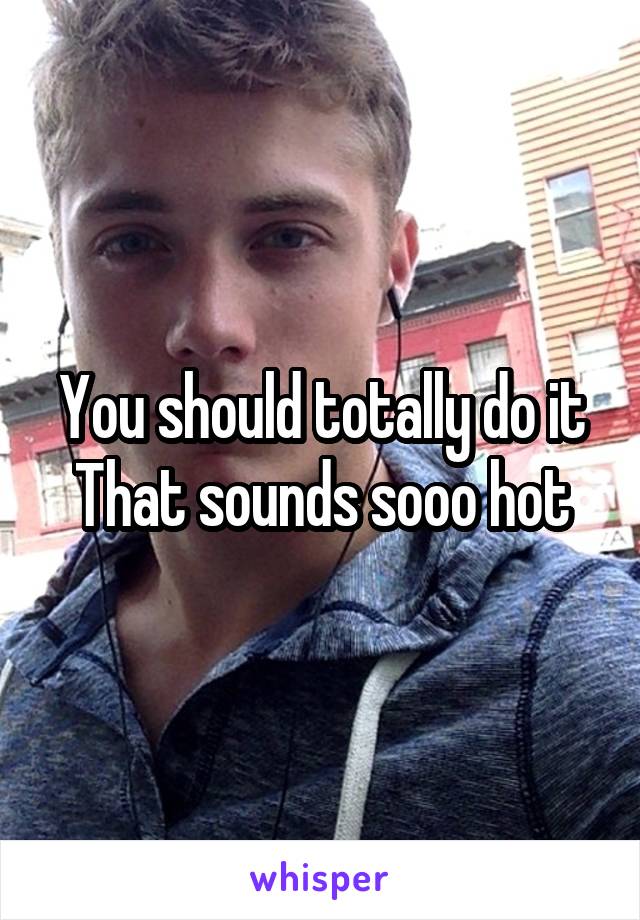 You should totally do it
That sounds sooo hot