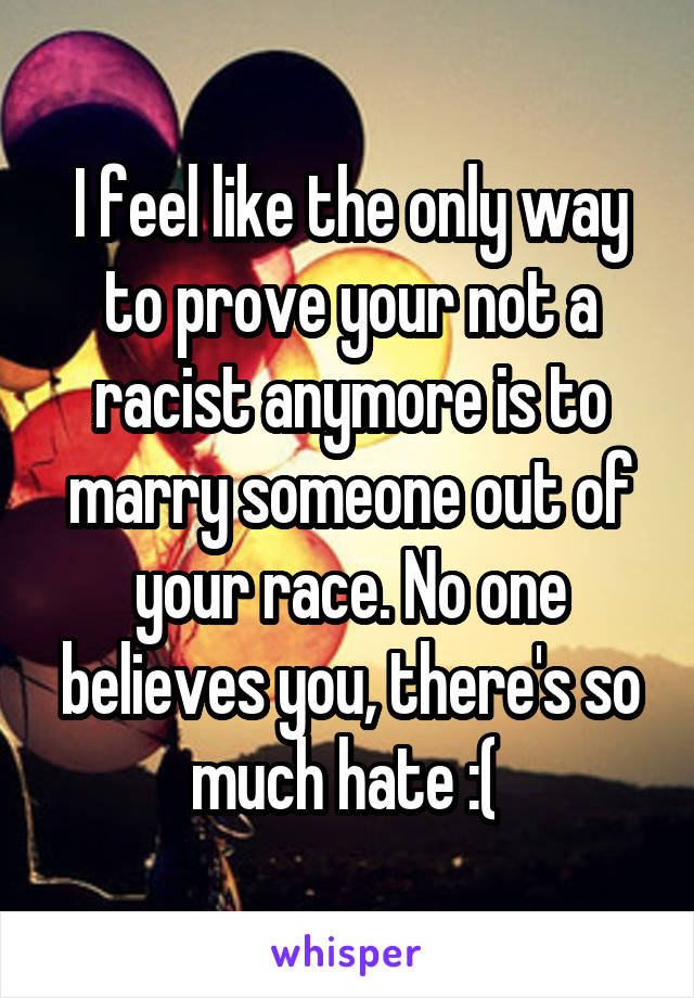 I feel like the only way to prove your not a racist anymore is to marry someone out of your race. No one believes you, there's so much hate :( 