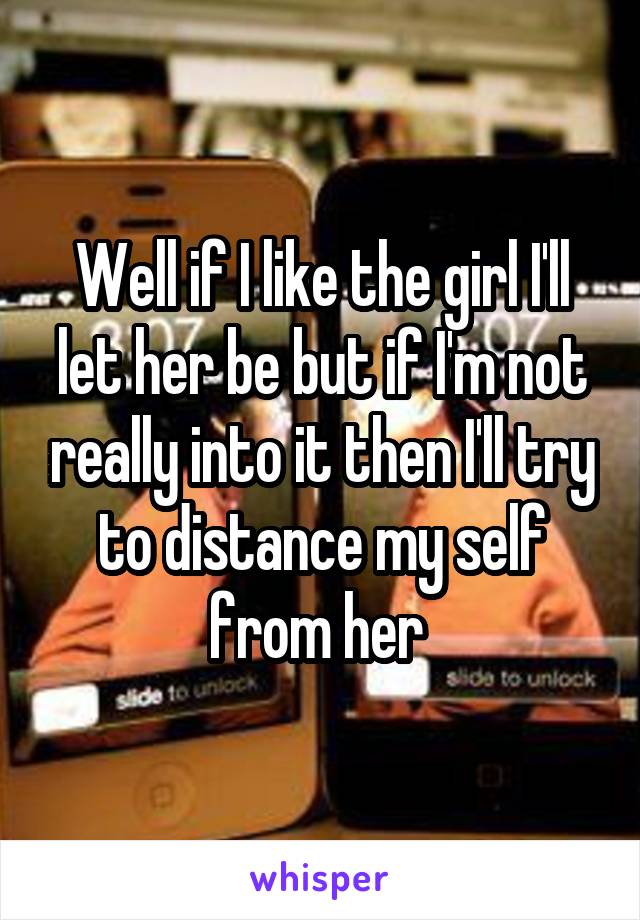 Well if I like the girl I'll let her be but if I'm not really into it then I'll try to distance my self from her 