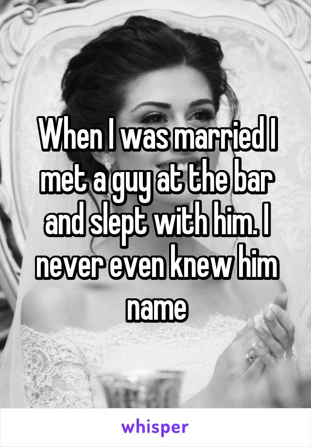 When I was married I met a guy at the bar and slept with him. I never even knew him name
