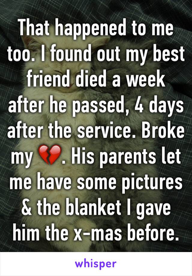 That happened to me too. I found out my best friend died a week after he passed, 4 days after the service. Broke my 💔. His parents let me have some pictures & the blanket I gave him the x-mas before.