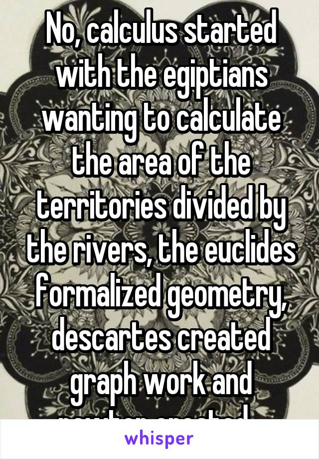 No, calculus started with the egiptians wanting to calculate the area of the territories divided by the rivers, the euclides formalized geometry, descartes created graph work and newton created...