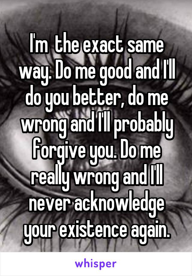I'm  the exact same way. Do me good and I'll do you better, do me wrong and I'll probably forgive you. Do me really wrong and I'll never acknowledge your existence again.