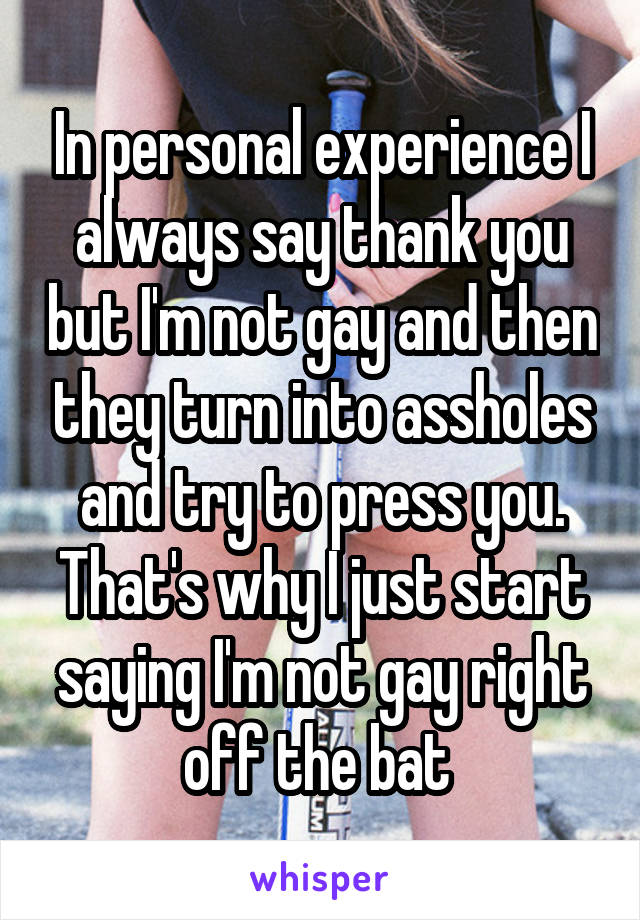In personal experience I always say thank you but I'm not gay and then they turn into assholes and try to press you. That's why I just start saying I'm not gay right off the bat 