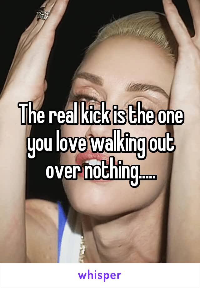 The real kick is the one you love walking out over nothing.....