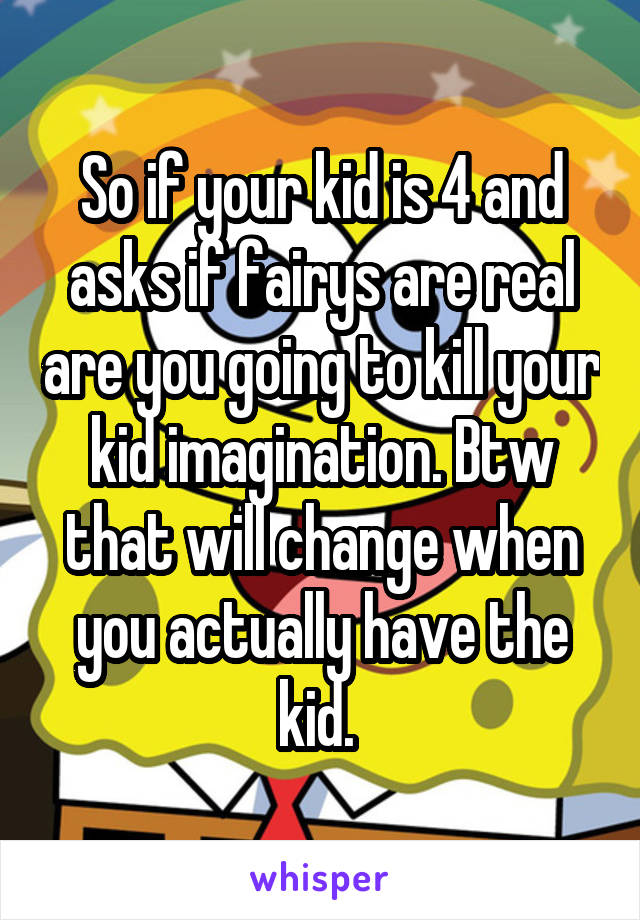 So if your kid is 4 and asks if fairys are real are you going to kill your kid imagination. Btw that will change when you actually have the kid. 