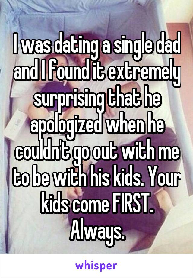 I was dating a single dad and I found it extremely surprising that he apologized when he couldn't go out with me to be with his kids. Your kids come FIRST. Always.