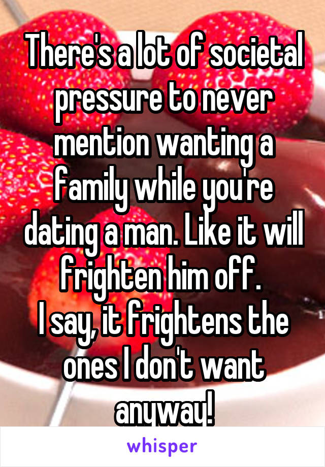 There's a lot of societal pressure to never mention wanting a family while you're dating a man. Like it will frighten him off. 
I say, it frightens the ones I don't want anyway!