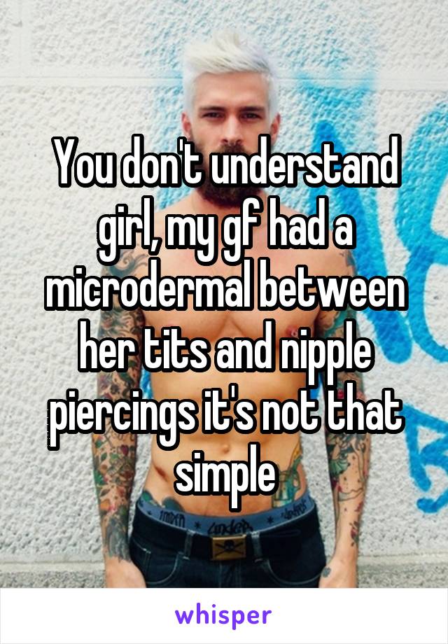 You don't understand girl, my gf had a microdermal between her tits and nipple piercings it's not that simple