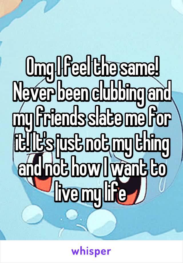 Omg I feel the same! Never been clubbing and my friends slate me for it! It's just not my thing and not how I want to live my life 