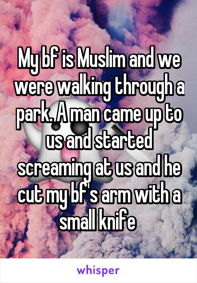 My bf is Muslim and we were walking through a park. A man came up to us and started screaming at us and he cut my bf's arm with a small knife 