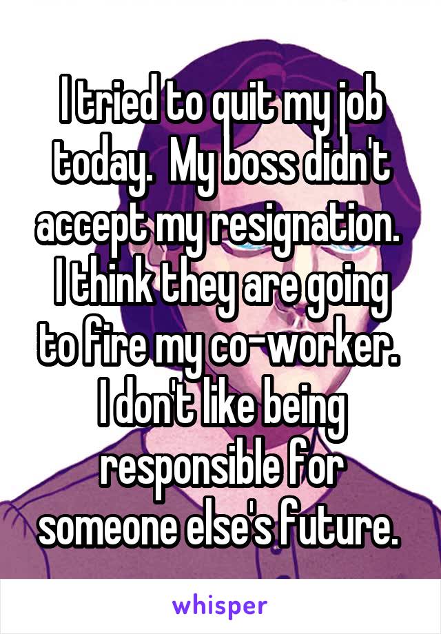 I tried to quit my job today.  My boss didn't accept my resignation. 
I think they are going to fire my co-worker. 
I don't like being responsible for someone else's future. 