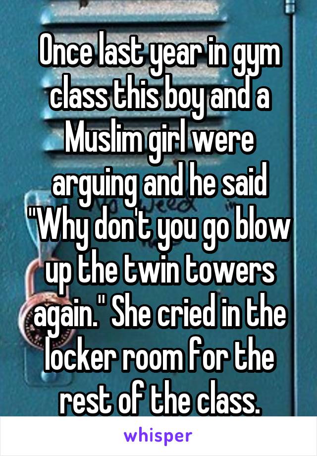 Once last year in gym class this boy and a Muslim girl were arguing and he said "Why don't you go blow up the twin towers again." She cried in the locker room for the rest of the class.