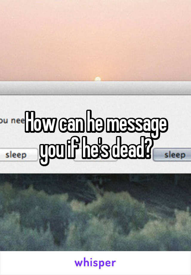 How can he message you if he's dead?