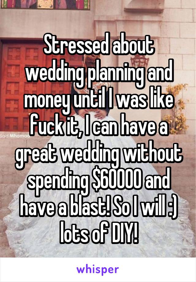 Stressed about wedding planning and money until I was like fuck it, I can have a great wedding without spending $60000 and have a blast! So I will :) lots of DIY!