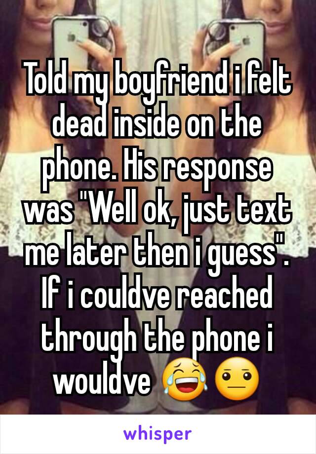 Told my boyfriend i felt dead inside on the phone. His response was "Well ok, just text me later then i guess". If i couldve reached through the phone i wouldve 😂😐