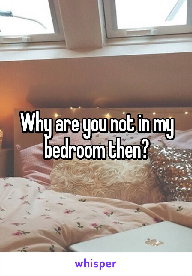 Why are you not in my bedroom then?