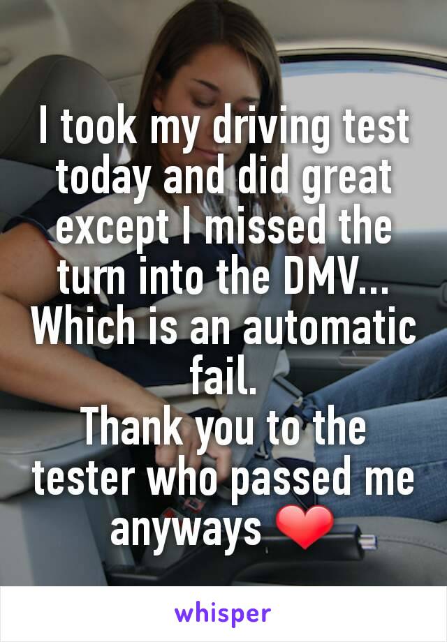 I took my driving test today and did great except I missed the turn into the DMV... Which is an automatic fail.
Thank you to the tester who passed me anyways ❤