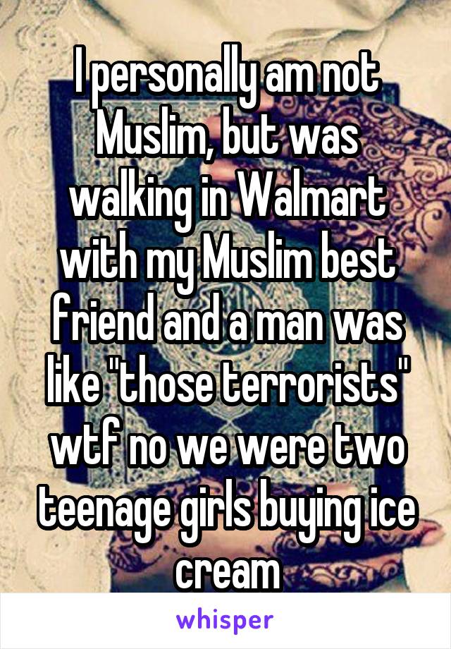 I personally am not Muslim, but was walking in Walmart with my Muslim best friend and a man was like "those terrorists" wtf no we were two teenage girls buying ice cream