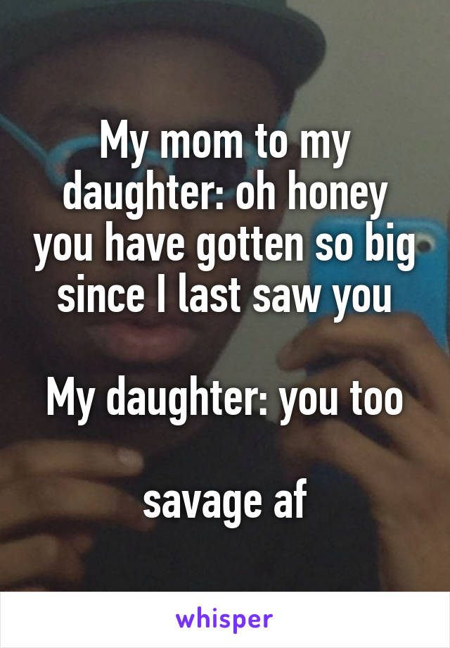 My mom to my daughter: oh honey you have gotten so big since I last saw you

My daughter: you too

savage af