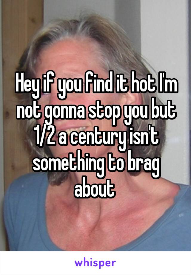 Hey if you find it hot I'm not gonna stop you but 1/2 a century isn't something to brag about 