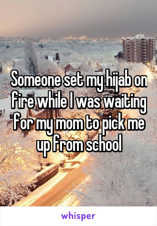 Someone set my hijab on fire while I was waiting for my mom to pick me up from school