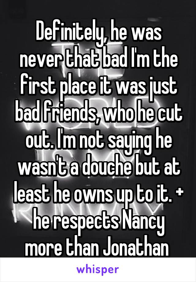 Definitely, he was never that bad I'm the first place it was just bad friends, who he cut out. I'm not saying he wasn't a douche but at least he owns up to it. + he respects Nancy more than Jonathan 