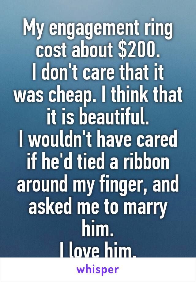 My engagement ring cost about $200.
I don't care that it was cheap. I think that it is beautiful.
I wouldn't have cared if he'd tied a ribbon around my finger, and asked me to marry him.
I love him.