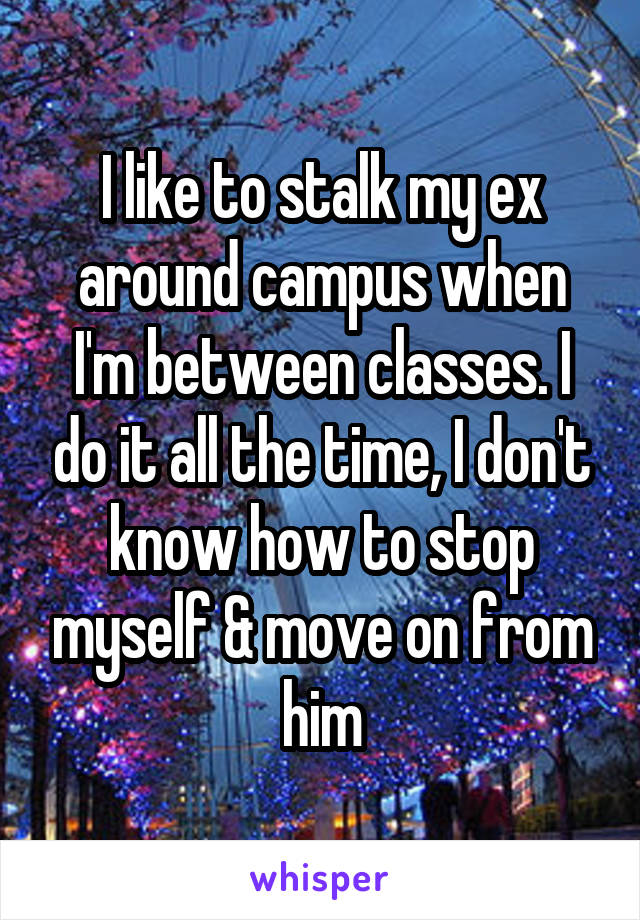 I like to stalk my ex around campus when I'm between classes. I do it all the time, I don't know how to stop myself & move on from him