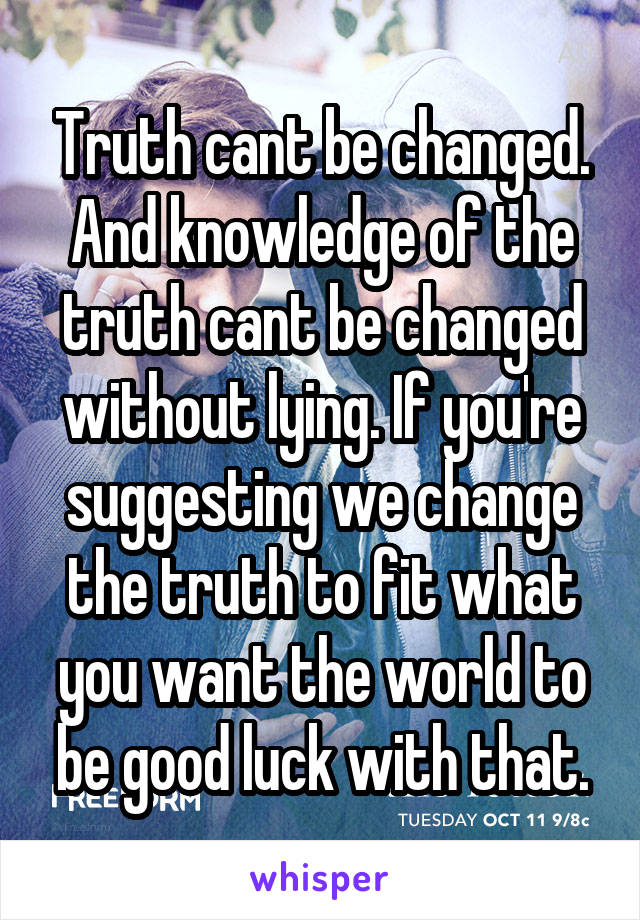 Truth cant be changed. And knowledge of the truth cant be changed without lying. If you're suggesting we change the truth to fit what you want the world to be good luck with that.