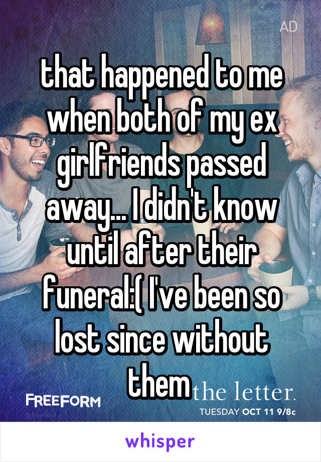 that happened to me when both of my ex girlfriends passed away... I didn't know until after their funeral:( I've been so lost since without them 