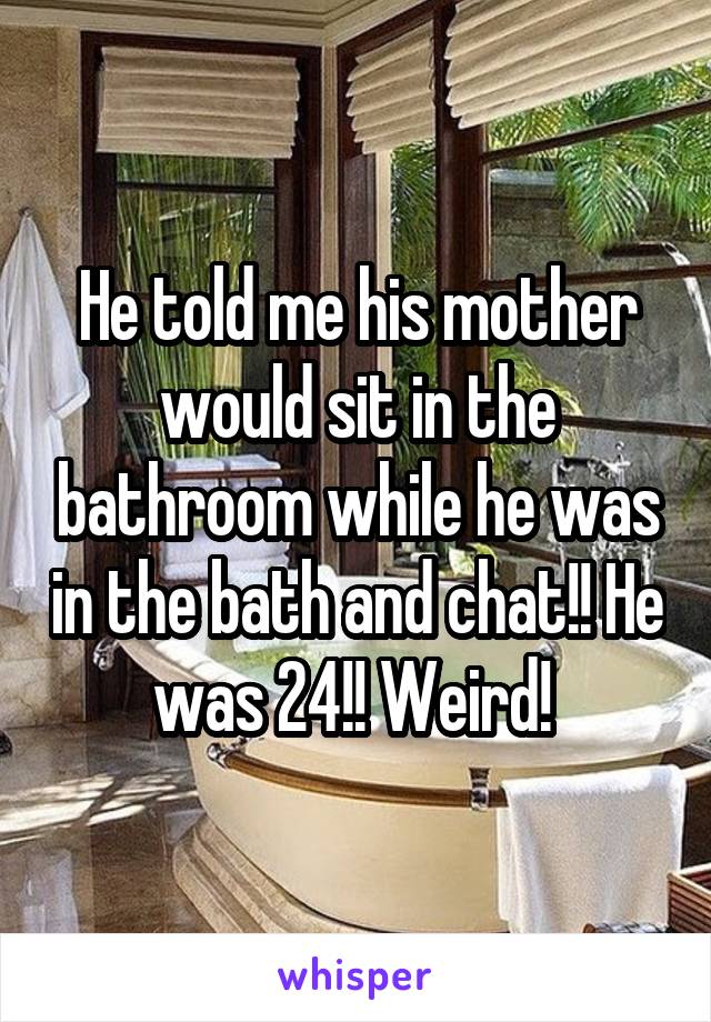 He told me his mother would sit in the bathroom while he was in the bath and chat!! He was 24!! Weird! 