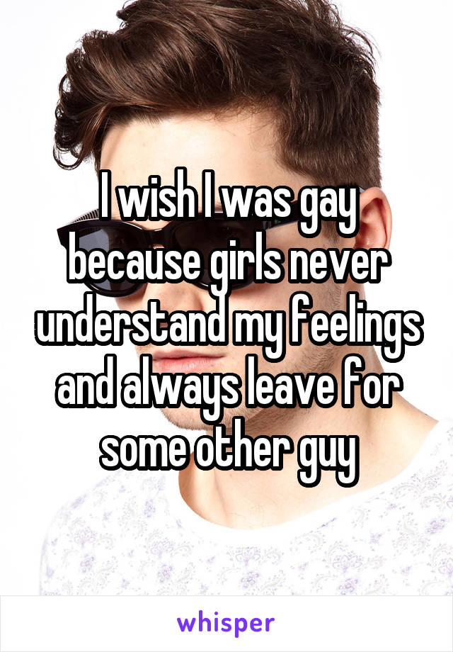 I wish I was gay because girls never understand my feelings and always leave for some other guy