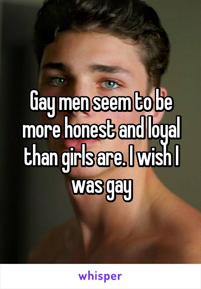 Gay men seem to be more honest and loyal than girls are. I wish I was gay
