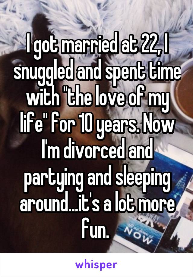 I got married at 22, I snuggled and spent time with "the love of my life" for 10 years. Now I'm divorced and partying and sleeping around...it's a lot more fun. 