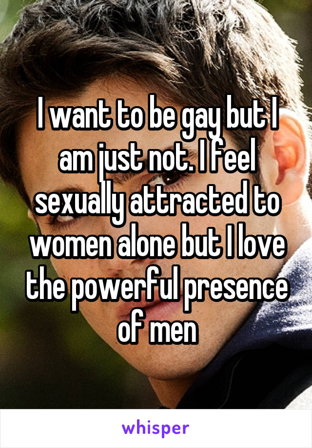 I want to be gay but I am just not. I feel sexually attracted to women alone but I love the powerful presence of men