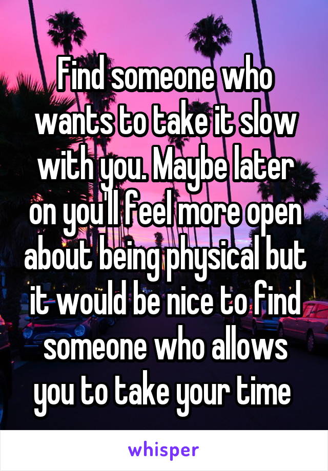 Find someone who wants to take it slow with you. Maybe later on you'll feel more open about being physical but it would be nice to find someone who allows you to take your time 