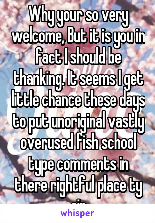 Why your so very welcome, But it is you in fact I should be thanking. It seems I get little chance these days to put unoriginal vastly overused fish school type comments in there rightful place ty sir