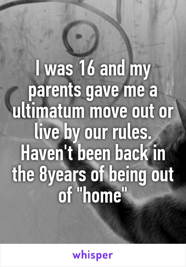 I was 16 and my parents gave me a ultimatum move out or live by our rules. Haven't been back in the 8years of being out of "home"