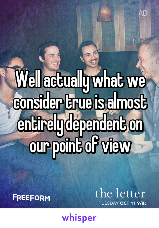 Well actually what we consider true is almost entirely dependent on our point of view