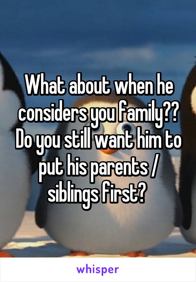 What about when he considers you family?? Do you still want him to put his parents / siblings first? 