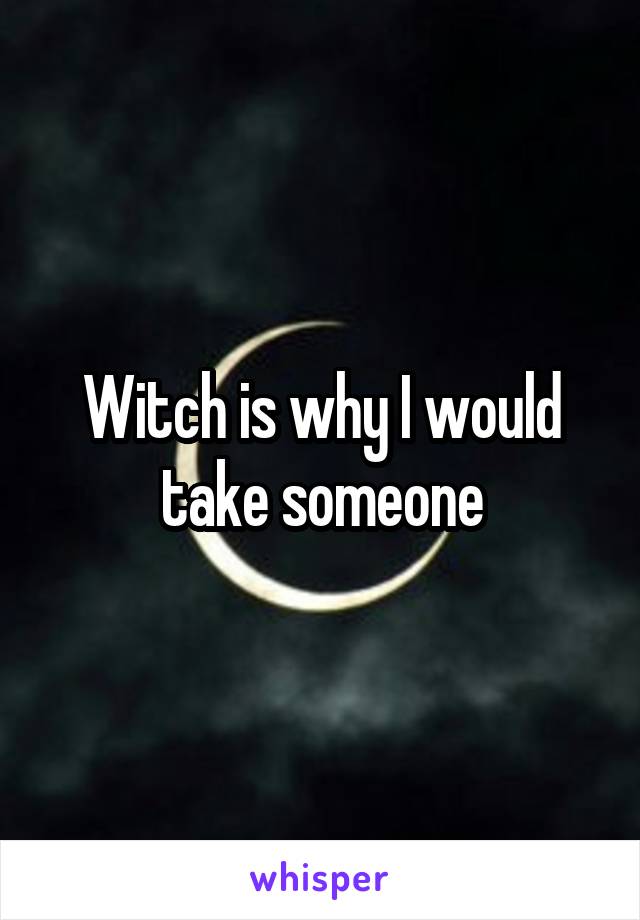 Witch is why I would take someone